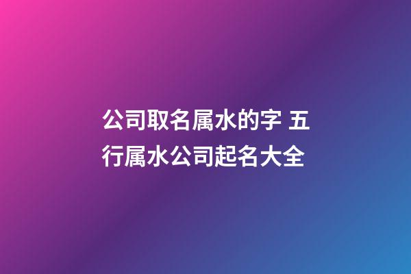 公司取名属水的字 五行属水公司起名大全